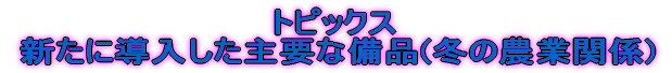 トピックス  新たに導入した主要な備品(冬の農業関係)